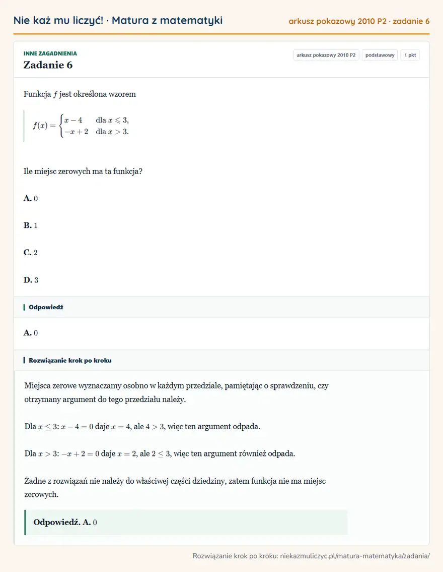 Rozwiązanie zadania 6, matura z matematyki, arkusz pokazowy 2010 P2, poziom podstawowy: Funkcja f jest określona wzorem f(x)=cases x-4 & dla x≤slant3,\\ -x+2 & dla x>3. cases Ile miejsc zerowych ma… Odpowiedź: A. 0