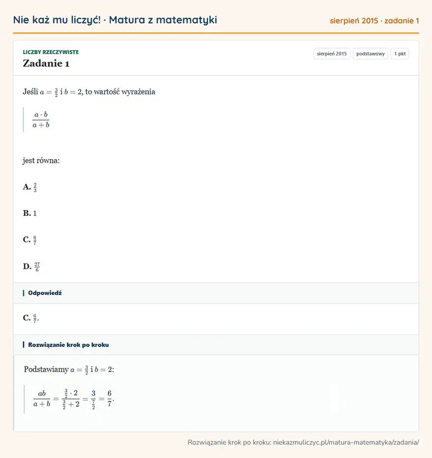 Rozwiązanie zadania 1 (matura z matematyki sierpień 2015): Jeśli a=32 i b=2, to wartość wyrażenia a· b/a+b jest równa: A. 23 B. 1 C. 67 D. 27/6