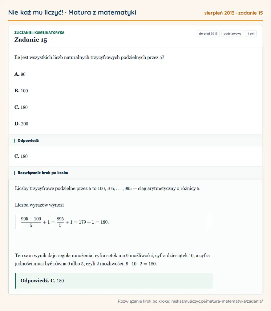 Rozwiązanie zadania 15, matura z matematyki sierpień 2013, poziom podstawowy: Ile jest wszystkich liczb naturalnych trzycyfrowych podzielnych przez 5? A. 90 B. 100 C. 180 D. 200 Odpowiedź: C. 180