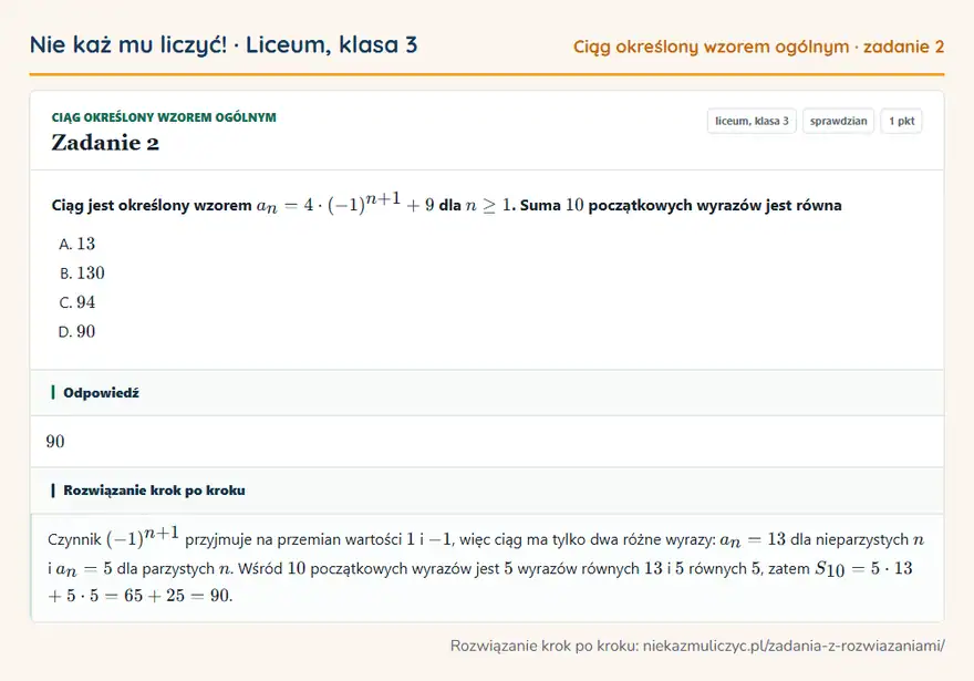 Rozwiązanie zadania 2, sprawdzian „Ciąg określony wzorem ogólnym”, liceum, klasa 3: Ciąg jest określony wzorem an = 4 · (-1)^n+1 + 9 dla n ≥ 1. Suma 10 początkowych wyrazów jest równa Odpowiedź: 90