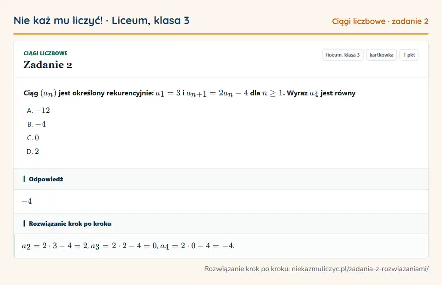 Rozwiązanie zadania 2, kartkówka „Ciągi liczbowe”, liceum, klasa 3: Ciąg (an) jest określony rekurencyjnie: a1 = 3 i an+1 = 2an - 4 dla n ≥ 1. Wyraz a4 jest równy Odpowiedź: -4