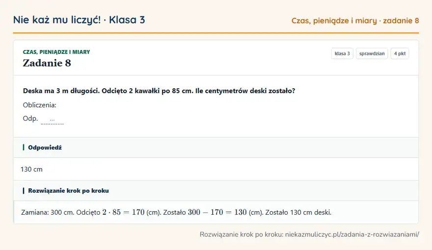 Rozwiązanie zadania 8, sprawdzian „Czas, pieniądze i miary”, klasa 3: Deska ma 3 m długości. Odcięto 2 kawałki po 85 cm. Ile centymetrów deski zostało? Obliczenia: Odp. … Odpowiedź: 130 cm