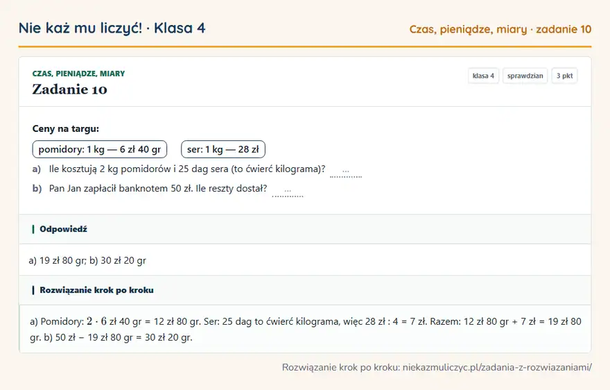 Rozwiązanie zadania 10, sprawdzian „Czas, pieniądze, miary”, klasa 4: Ceny na targu: pomidory: 1 kg — 6 zł 40 gr ser: 1 kg — 28 zł a) Ile kosztują 2 kg pomidorów i 25… Odpowiedź: a) 19 zł 80 gr; b) 30 zł 20 gr