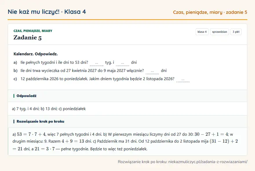 Rozwiązanie zadania 5, sprawdzian „Czas, pieniądze, miary”, klasa 4: Kalendarz. Odpowiedz. a) Ile pełnych tygodni i ile dni to 53 dni? … tyg. i … dni b) Ile dni trwa… Odpowiedź: a) 7 tyg. i 4 dni; b) 13 dni; c) poniedziałek