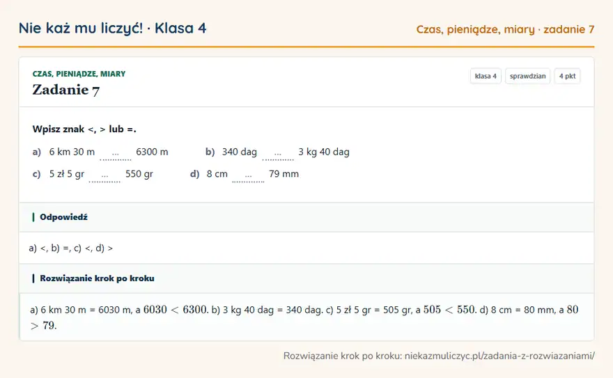 Rozwiązanie zadania 7, sprawdzian „Czas, pieniądze, miary”, klasa 4: Wpisz znak <, > lub =. a) 6 km 30 m … 6300 m b) 340 dag … 3 kg 40 dag c) 5 zł 5 gr … 550 gr d) 8 cm… Odpowiedź: a) <, b) =, c) <, d) >