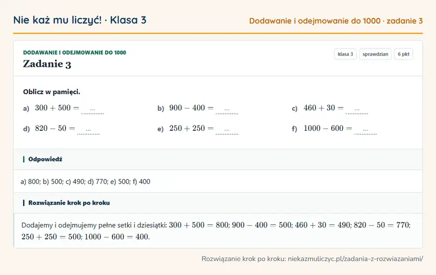 Rozwiązanie zadania 3, sprawdzian „Dodawanie i odejmowanie do 1000”, klasa 3: Oblicz w pamięci. a) 300 + 500 = … b) 900 - 400 = … c) 460 + 30 = … d) 820 - 50 = … e) 250 + 250 =… Odpowiedź: a) 800; b) 500; c) 490; d) 770; e) 500; f) 400