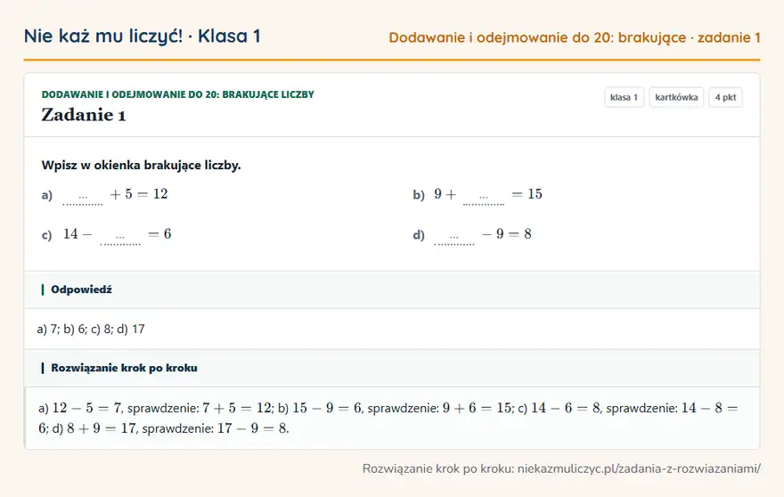 Rozwiązanie zadania 1, kartkówka „Dodawanie i odejmowanie do 20: brakujące liczby”, klasa 1: Wpisz w okienka brakujące liczby. a) … + 5 = 12 b) 9 + … = 15 c) 14 - … = 6 d) … - 9 = 8 Odpowiedź: a) 7; b) 6; c) 8; d) 17