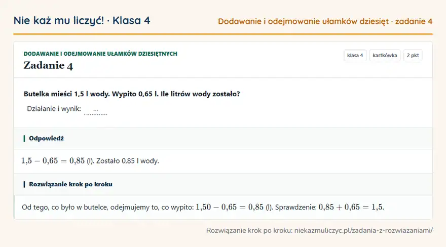 Rozwiązanie zadania 4, kartkówka „Dodawanie i odejmowanie ułamków dziesiętnych”, klasa 4: Butelka mieści 1,5 l wody. Wypito 0,65 l. Ile litrów wody zostało? Działanie i wynik: … Odpowiedź: 1,5 - 0,65 = 0,85 (l). Zostało 0,85 l wody