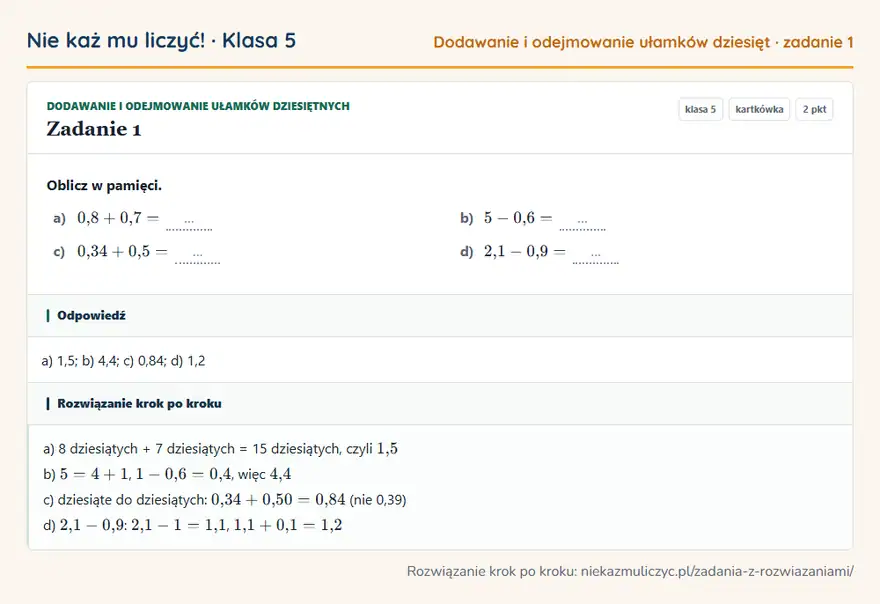 Rozwiązanie zadania 1 — Dodawanie i odejmowanie ułamków dziesiętnych (klasa 5): Oblicz w pamięci. a) 0,8 + 0,7 = … b) 5 - 0,6 = … c) 0,34 + 0,5 = … d) 2,1 - 0,9 = …