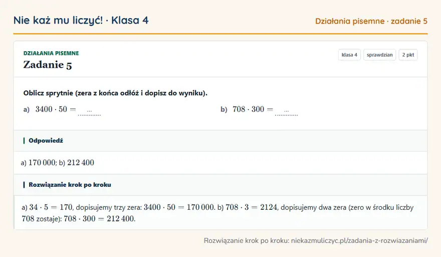 Rozwiązanie zadania 5, sprawdzian „Działania pisemne”, klasa 4: Oblicz sprytnie (zera z końca odłóż i dopisz do wyniku). a) 3400 · 50 = … b) 708 · 300 = … Odpowiedź: a) 170 000; b) 212 400