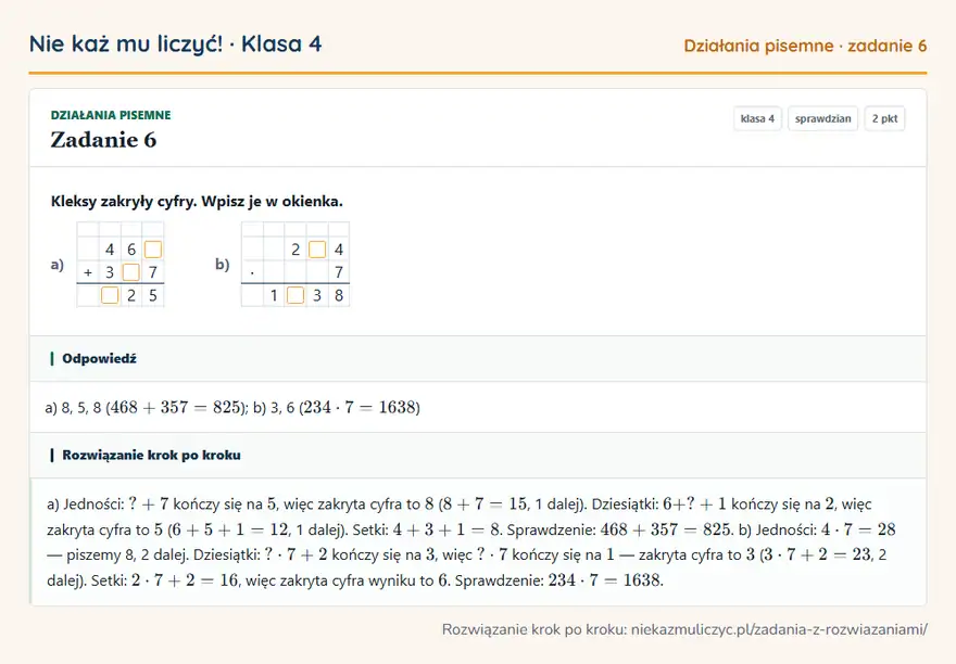 Rozwiązanie zadania 6, sprawdzian „Działania pisemne”, klasa 4: Kleksy zakryły cyfry. Wpisz je w okienka. a) 4 6 + 3 7 2 5 b) 2 4 · 7 1 3 8 Odpowiedź: a) 8, 5, 8 ( 468 + 357 = 825 ); b) 3, 6 ( 234 · 7 = 1638 )