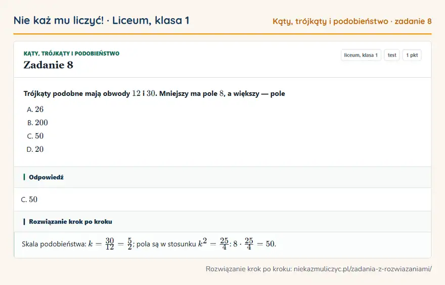 Rozwiązanie zadania 8, test „Kąty, trójkąty i podobieństwo”, liceum, klasa 1: Trójkąty podobne mają obwody 12 i 30. Mniejszy ma pole 8, a większy — pole Odpowiedź: C. 50