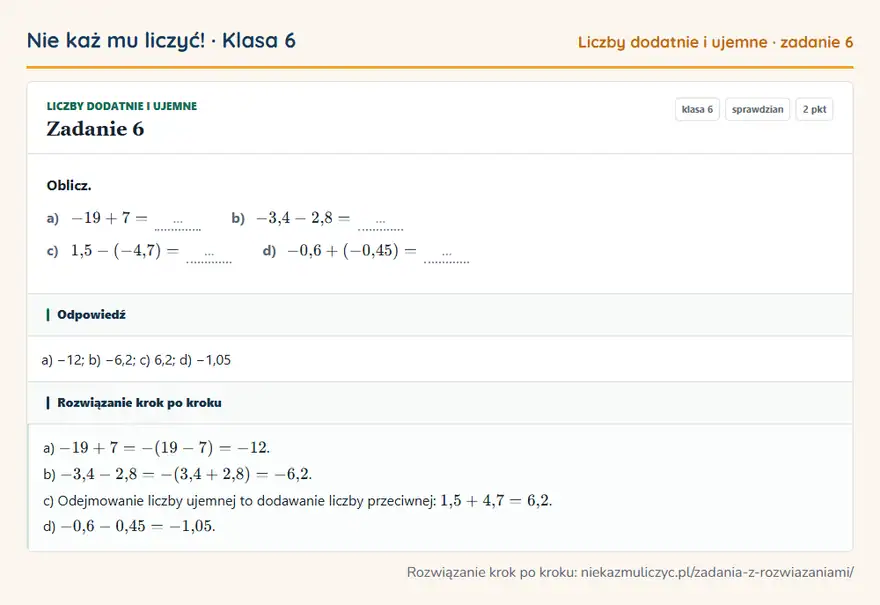 Rozwiązanie zadania 6, sprawdzian „Liczby dodatnie i ujemne”, klasa 6: Oblicz. a) -19 + 7 = … b) -3,4 - 2,8 = … c) 1,5 - (-4,7) = … d) -0,6 + (-0,45) = … Odpowiedź: a) −12; b) −6,2; c) 6,2; d) −1,05