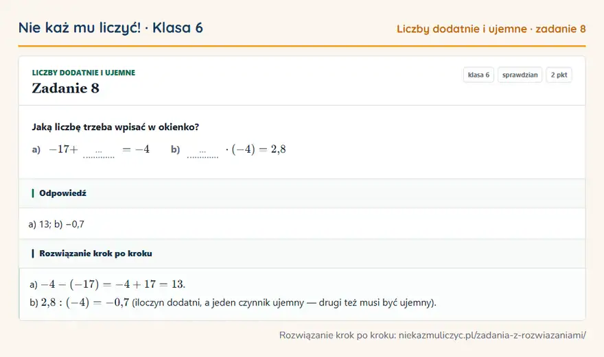 Rozwiązanie zadania 8, sprawdzian „Liczby dodatnie i ujemne”, klasa 6: Jaką liczbę trzeba wpisać w okienko? a) -17 + … = -4 b) … · (-4) = 2,8 Odpowiedź: a) 13; b) −0,7