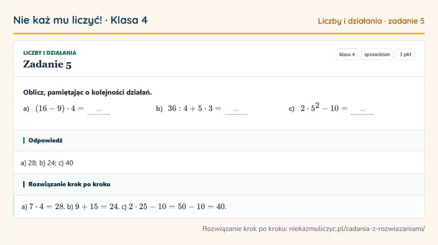 Rozwiązanie zadania 5, sprawdzian „Liczby i działania”, klasa 4: Oblicz, pamiętając o kolejności działań. a) (16 - 9) · 4 = … b) 36: 4 + 5 · 3 = … c) 2 · 5² - 10 = … Odpowiedź: a) 28; b) 24; c) 40