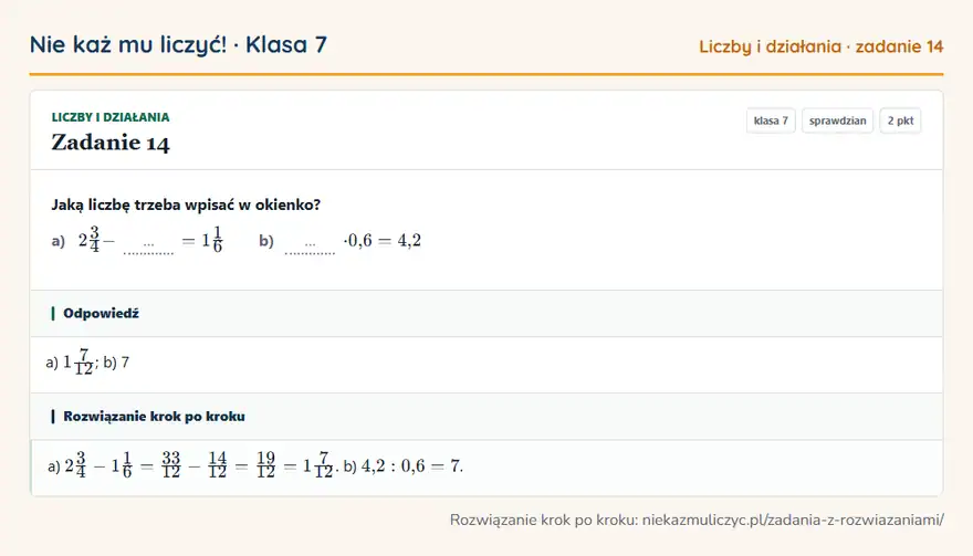 Rozwiązanie zadania 14, sprawdzian „Liczby i działania”, klasa 7: Jaką liczbę trzeba wpisać w okienko? a) 23/4 - … = 11/6 b) … · 0,6 = 4,2 Odpowiedź: a) 17/12; b) 7