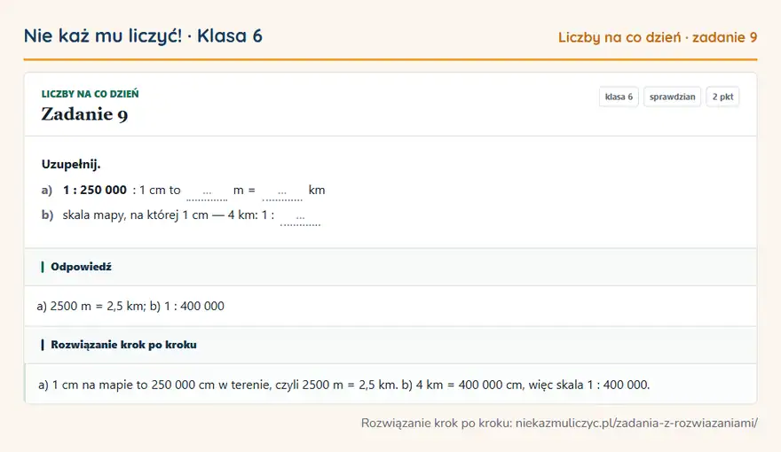 Rozwiązanie zadania 9, sprawdzian „Liczby na co dzień”, klasa 6: Uzupełnij. a) 1: 250 000: 1 cm to … m = … km b) skala mapy, na której 1 cm — 4 km: 1: … Odpowiedź: a) 2500 m = 2,5 km; b) 1: 400 000