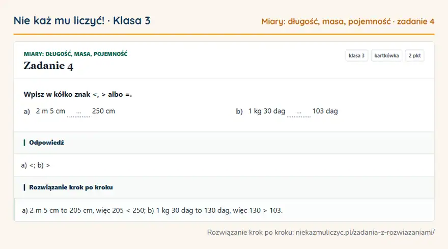Rozwiązanie zadania 4, kartkówka „Miary: długość, masa, pojemność”, klasa 3: Wpisz w kółko znak <, > albo =. a) 2 m 5 cm … 250 cm b) 1 kg 30 dag … 103 dag Odpowiedź: a)