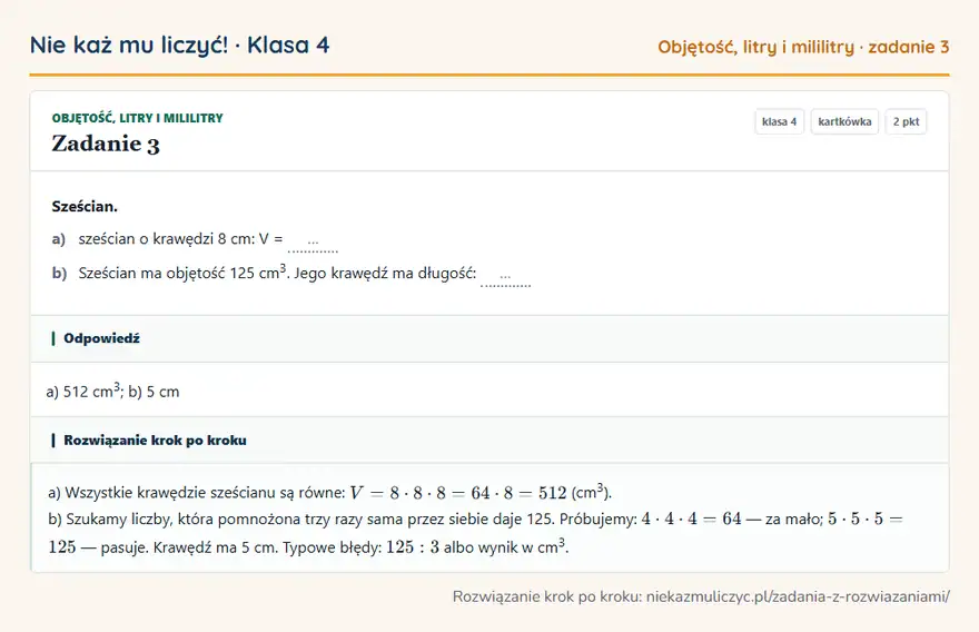 Rozwiązanie zadania 3, kartkówka „Objętość, litry i mililitry”, klasa 4: Sześcian. a) sześcian o krawędzi 8 cm: V = … b) Sześcian ma objętość 125 cm 3. Jego krawędź ma… Odpowiedź: a) 512 cm 3; b) 5 cm