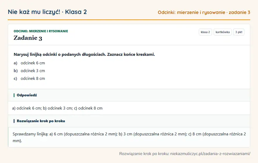 Rozwiązanie zadania 3, kartkówka „Odcinki: mierzenie i rysowanie”, klasa 2: Narysuj linijką odcinki o podanych długościach. Zaznacz końce kreskami. a) odcinek 6 cm b) odcinek… Odpowiedź: a) odcinek 6 cm; b) odcinek 3 cm; c) odcinek 8 cm