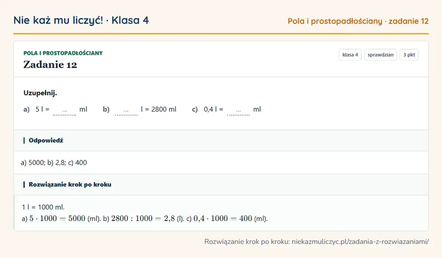 Rozwiązanie zadania 12, sprawdzian „Pola i prostopadłościany”, klasa 4: Uzupełnij. a) 5 l = … ml b) … l = 2800 ml c) 0,4 l = … ml Odpowiedź: a) 5000; b) 2,8; c) 400