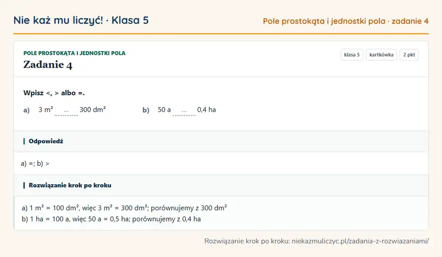 Rozwiązanie zadania 4, kartkówka „Pole prostokąta i jednostki pola”, klasa 5: Wpisz <, > albo =. a) 3 m² … 300 dm² b) 50 a … 0,4 ha Odpowiedź: a) =; b) >