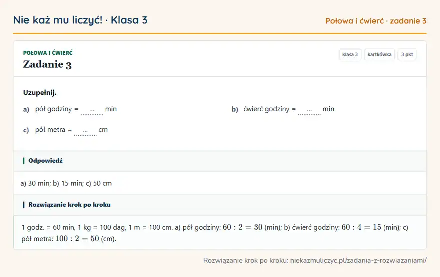 Rozwiązanie zadania 3, kartkówka „Połowa i ćwierć”, klasa 3: Uzupełnij. a) pół godziny = … min b) ćwierć godziny = … min c) pół metra = … cm Odpowiedź: a) 30 min; b) 15 min; c) 50 cm