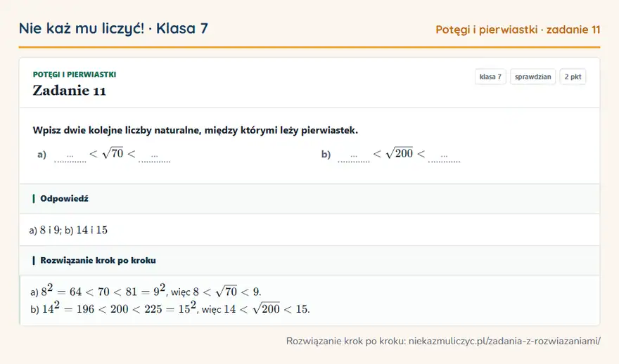 Rozwiązanie zadania 11, sprawdzian „Potęgi i pierwiastki”, klasa 7: Wpisz dwie kolejne liczby naturalne, między którymi leży pierwiastek. a) … … b) … … Odpowiedź: a) 8 i 9; b) 14 i 15