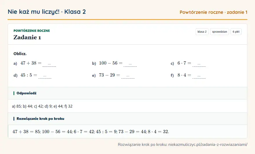 Rozwiązanie zadania 1, sprawdzian „Powtórzenie roczne”, klasa 2: Oblicz. a) 47 + 38 = … b) 100 - 56 = … c) 6 · 7 = … d) 45: 5 = … e) 73 - 29 = … f) 8 · 4 = … Odpowiedź: a) 85; b) 44; c) 42; d) 9; e) 44; f) 32