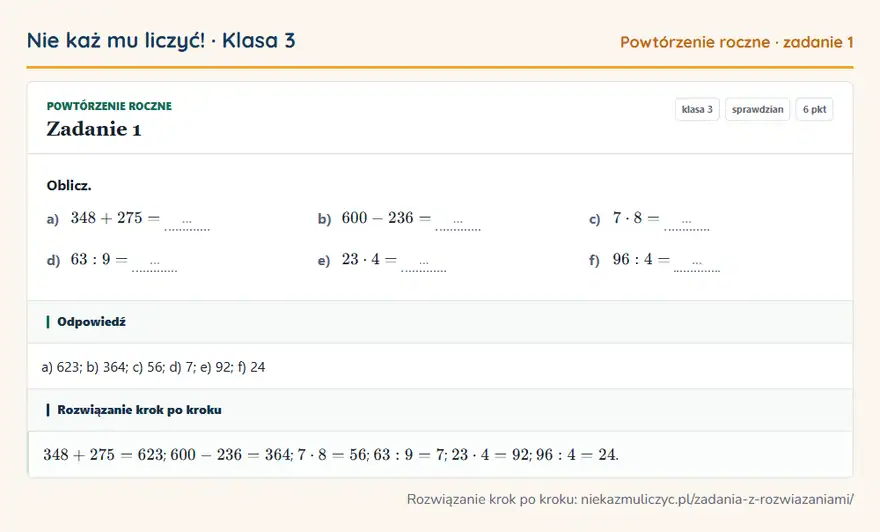 Rozwiązanie zadania 1, sprawdzian „Powtórzenie roczne”, klasa 3: Oblicz. a) 348 + 275 = … b) 600 - 236 = … c) 7 · 8 = … d) 63: 9 = … e) 23 · 4 = … f) 96: 4 = … Odpowiedź: a) 623; b) 364; c) 56; d) 7; e) 92; f) 24