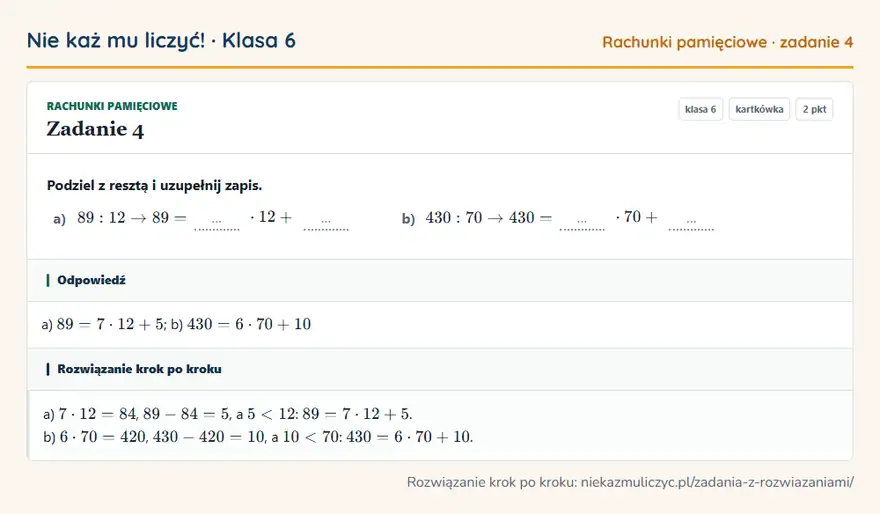Rozwiązanie zadania 4, kartkówka „Rachunki pamięciowe”, klasa 6: Podziel z resztą i uzupełnij zapis. a) 89: 12 89 = … · 12 + … b) 430: 70 430 = … · 70 + … Odpowiedź: a) 89 = 7 · 12 + 5; b) 430 = 6 · 70 + 10