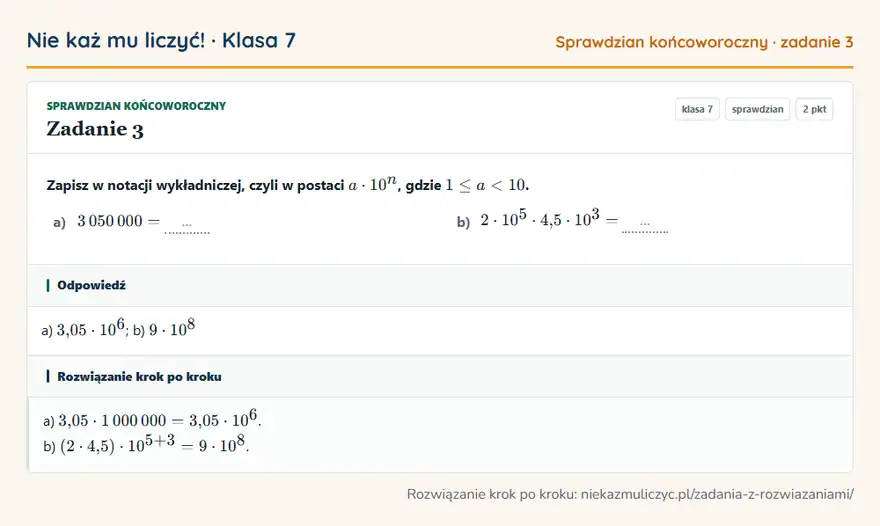 Rozwiązanie zadania 3, sprawdzian „Sprawdzian końcoworoczny”, klasa 7: Zapisz w notacji wykładniczej, czyli w postaci a · 10^n, gdzie 1 ≤ a a) 3 050 000 = … b) 2 · 10⁵ ·… Odpowiedź: a) 3,05 · 10⁶; b) 9 · 10⁸