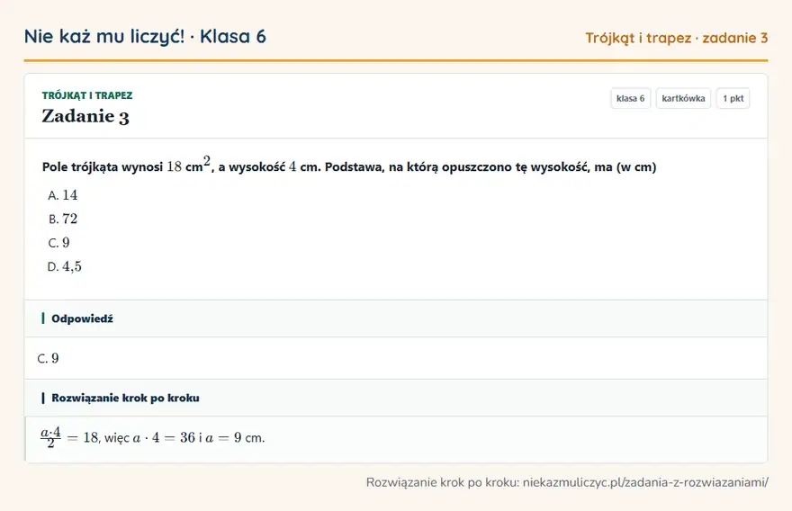 Rozwiązanie zadania 3, kartkówka „Trójkąt i trapez”, klasa 6: Pole trójkąta wynosi 18 cm ², a wysokość 4 cm. Podstawa, na którą opuszczono tę wysokość, ma (w cm) Odpowiedź: C. 9