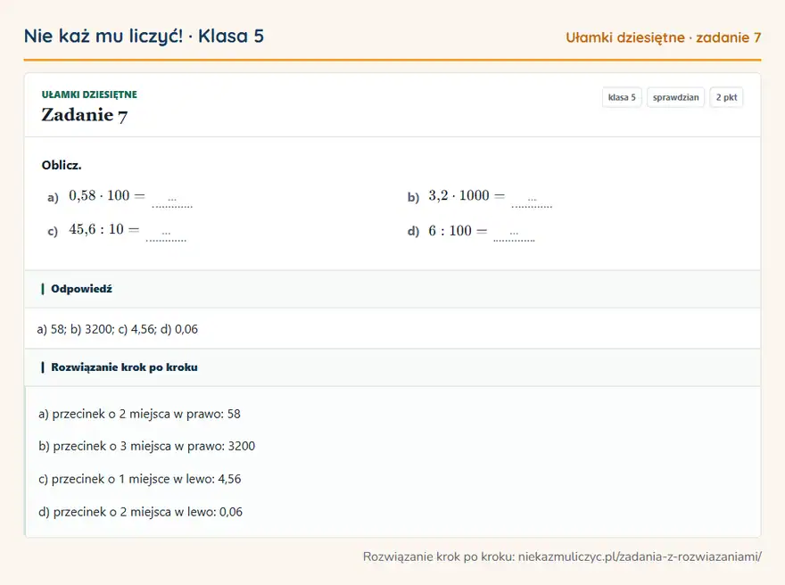 Rozwiązanie zadania 7, sprawdzian „Ułamki dziesiętne”, klasa 5: Oblicz. a) 0,58 · 100 = … b) 3,2 · 1000 = … c) 45,6: 10 = … d) 6: 100 = … Odpowiedź: a) 58; b) 3200; c) 4,56; d) 0,06