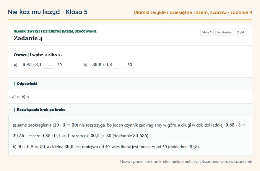 Rozwiązanie zadania 4 — Ułamki zwykłe i dziesiętne razem, szacowanie (klasa 5): Oszacuj i wpisz < albo >. a) 9,85 · 3,1 … 30 b) 39,6: 0,8 … 50