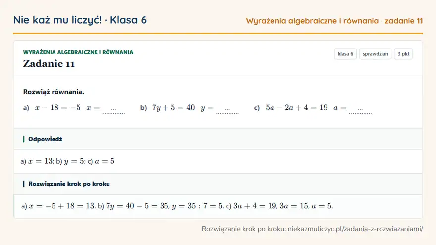 Rozwiązanie zadania 11, sprawdzian „Wyrażenia algebraiczne i równania”, klasa 6: Rozwiąż równania. a) x - 18 = -5 x = … b) 7y + 5 = 40 y = … c) 5a - 2a + 4 = 19 a = … Odpowiedź: a) x = 13; b) y = 5; c) a = 5