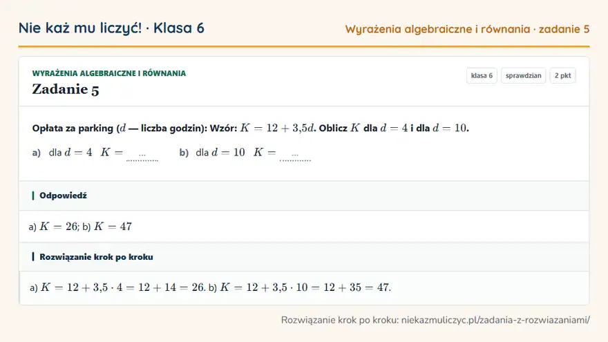Rozwiązanie zadania 5, sprawdzian „Wyrażenia algebraiczne i równania”, klasa 6: Opłata za parking ( d — liczba godzin): Wzór: K = 12 + 3,5d. Oblicz K dla d = 4 i dla d = 10. a)… Odpowiedź: a) K = 26; b) K = 47
