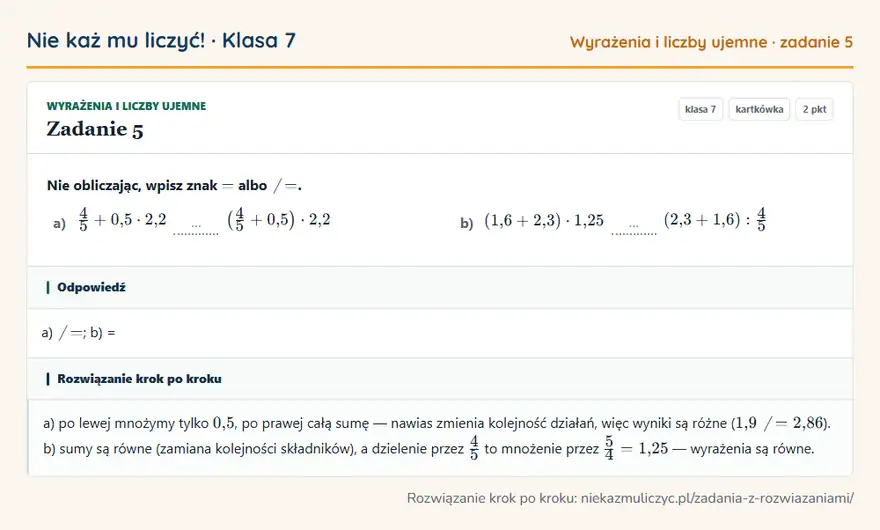 Rozwiązanie zadania 5, kartkówka „Wyrażenia i liczby ujemne”, klasa 7: Nie obliczając, wpisz znak = albo. a) 4/5 + 0,5 · 2,2 … (4/5 + 0,5 ) · 2,2 b) (1,6 + 2,3) · 1,25 …… Odpowiedź: a); b) =