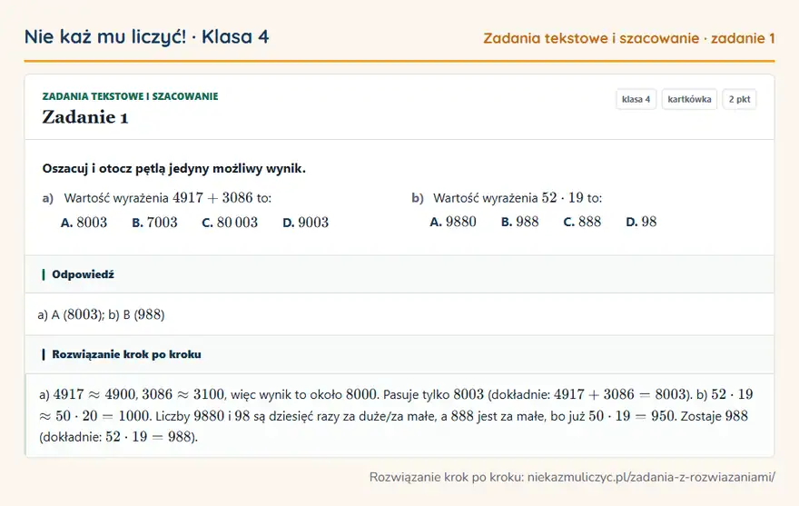 Rozwiązanie zadania 1, kartkówka „Zadania tekstowe i szacowanie”, klasa 4: Oszacuj i otocz pętlą jedyny możliwy wynik. a) Wartość wyrażenia 4917 + 3086 to: A. 8003 B. 7003 C… Odpowiedź: a) A ( 8003 ); b) B ( 988 )