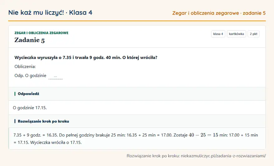 Rozwiązanie zadania 5, kartkówka „Zegar i obliczenia zegarowe”, klasa 4: Wycieczka wyruszyła o 7.35 i trwała 9 godz. 40 min. O której wróciła? Obliczenia: Odp. O godzinie … Odpowiedź: O godzinie 17.15